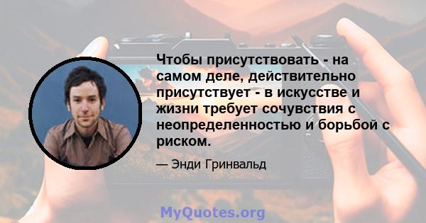 Чтобы присутствовать - на самом деле, действительно присутствует - в искусстве и жизни требует сочувствия с неопределенностью и борьбой с риском.