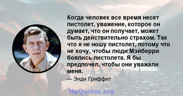 Когда человек все время несет пистолет, уважение, которое он думает, что он получает, может быть действительно страхом. Так что я не ношу пистолет, потому что не хочу, чтобы люди Мэйберри боялись пистолета. Я бы