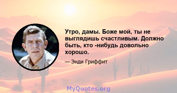 Утро, дамы. Боже мой, ты не выглядишь счастливым. Должно быть, кто -нибудь довольно хорошо.