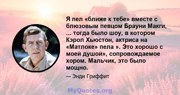 Я пел «ближе к тебе» вместе с блюзовым певцом Брауни Макги, ... тогда было шоу, в котором Кэрол Хьюстон, актриса на «Матлоке» пела ». Это хорошо с моей душой», сопровождаемое хором. Мальчик, это было мощно.