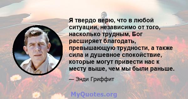 Я твердо верю, что в любой ситуации, независимо от того, насколько трудным, Бог расширяет благодать, превышающую трудности, а также сила и душевное спокойствие, которые могут привести нас к месту выше, чем мы были