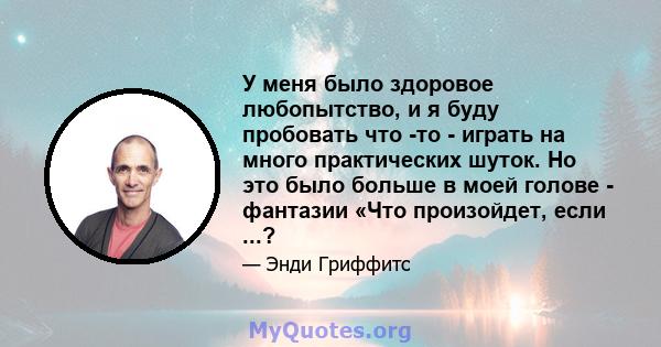 У меня было здоровое любопытство, и я буду пробовать что -то - играть на много практических шуток. Но это было больше в моей голове - фантазии «Что произойдет, если ...?