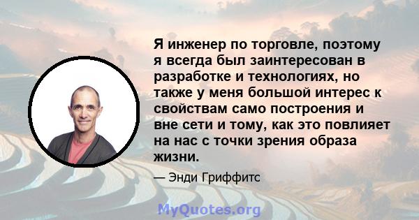 Я инженер по торговле, поэтому я всегда был заинтересован в разработке и технологиях, но также у меня большой интерес к свойствам само построения и вне сети и тому, как это повлияет на нас с точки зрения образа жизни.