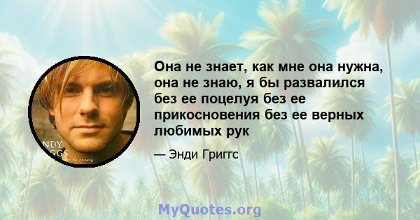 Она не знает, как мне она нужна, она не знаю, я бы развалился без ее поцелуя без ее прикосновения без ее верных любимых рук