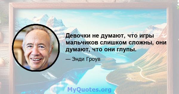 Девочки не думают, что игры мальчиков слишком сложны, они думают, что они глупы.