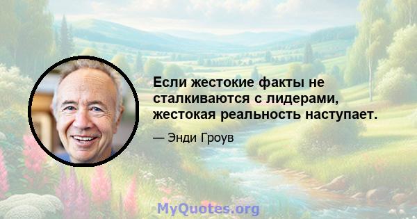 Если жестокие факты не сталкиваются с лидерами, жестокая реальность наступает.