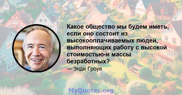 Какое общество мы будем иметь, если оно состоит из высокооплачиваемых людей, выполняющих работу с высокой стоимостью-и массы безработных?