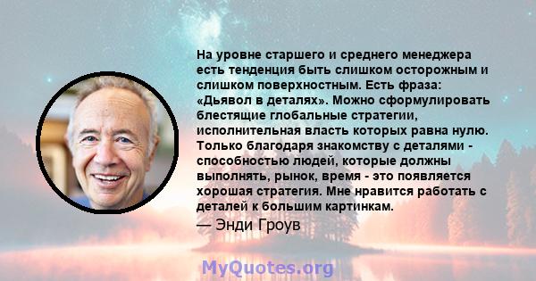 На уровне старшего и среднего менеджера есть тенденция быть слишком осторожным и слишком поверхностным. Есть фраза: «Дьявол в деталях». Можно сформулировать блестящие глобальные стратегии, исполнительная власть которых