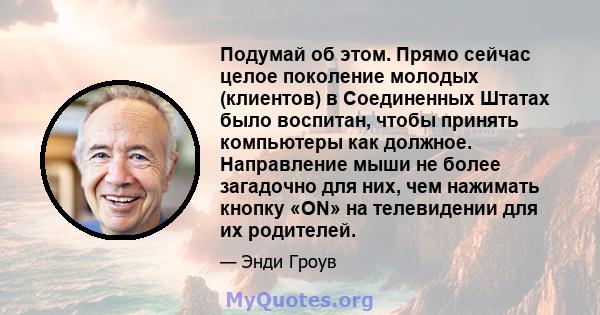 Подумай об этом. Прямо сейчас целое поколение молодых (клиентов) в Соединенных Штатах было воспитан, чтобы принять компьютеры как должное. Направление мыши не более загадочно для них, чем нажимать кнопку «ON» на