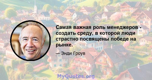 Самая важная роль менеджеров - создать среду, в которой люди страстно посвящены победе на рынке.