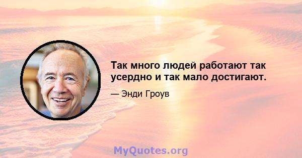 Так много людей работают так усердно и так мало достигают.