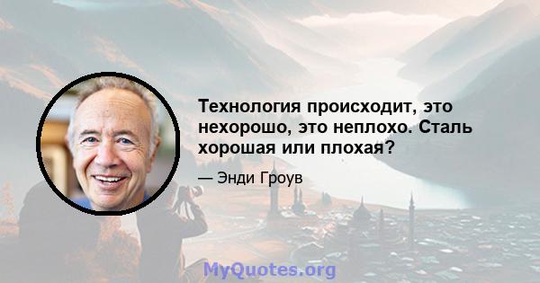 Технология происходит, это нехорошо, это неплохо. Сталь хорошая или плохая?