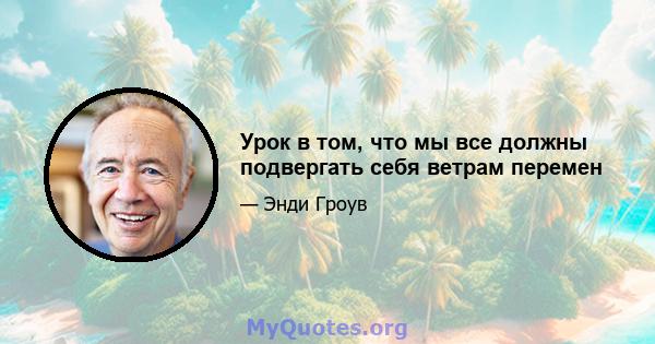 Урок в том, что мы все должны подвергать себя ветрам перемен