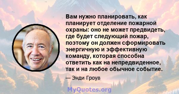 Вам нужно планировать, как планирует отделение пожарной охраны: оно не может предвидеть, где будет следующий пожар, поэтому он должен сформировать энергичную и эффективную команду, которая способна ответить как на