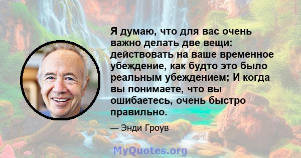 Я думаю, что для вас очень важно делать две вещи: действовать на ваше временное убеждение, как будто это было реальным убеждением; И когда вы понимаете, что вы ошибаетесь, очень быстро правильно.