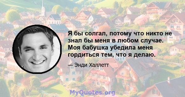 Я бы солгал, потому что никто не знал бы меня в любом случае. Моя бабушка убедила меня гордиться тем, что я делаю.