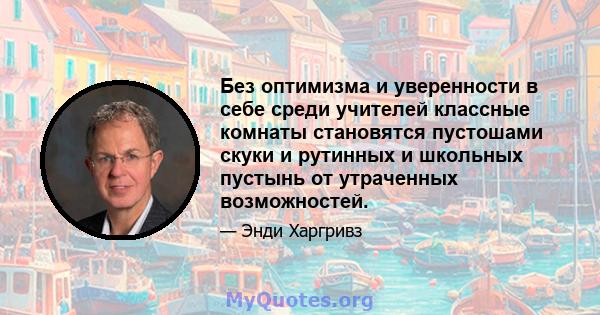 Без оптимизма и уверенности в себе среди учителей классные комнаты становятся пустошами скуки и рутинных и школьных пустынь от утраченных возможностей.