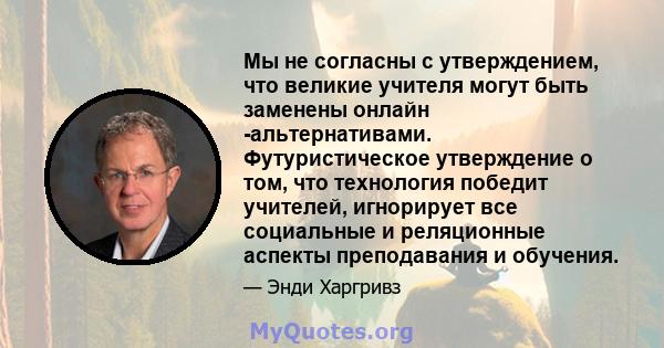 Мы не согласны с утверждением, что великие учителя могут быть заменены онлайн -альтернативами. Футуристическое утверждение о том, что технология победит учителей, игнорирует все социальные и реляционные аспекты