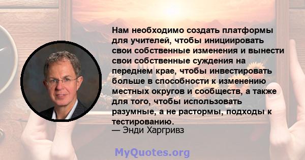 Нам необходимо создать платформы для учителей, чтобы инициировать свои собственные изменения и вынести свои собственные суждения на переднем крае, чтобы инвестировать больше в способности к изменению местных округов и