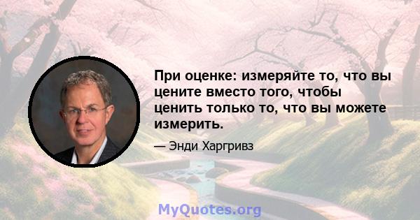 При оценке: измеряйте то, что вы цените вместо того, чтобы ценить только то, что вы можете измерить.