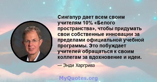 Сингапур дает всем своим учителям 10% «Белого пространства», чтобы придумать свои собственные инновации за пределами официальной учебной программы. Это побуждает учителей обращаться к своим коллегам за вдохновение и