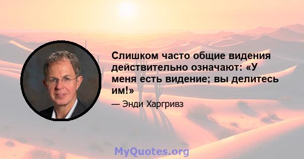 Слишком часто общие видения действительно означают: «У меня есть видение; вы делитесь им!»