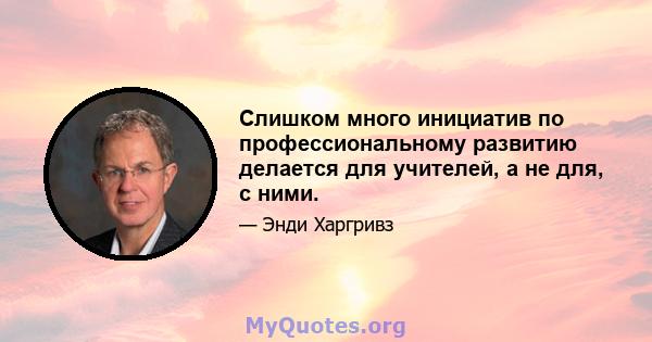 Слишком много инициатив по профессиональному развитию делается для учителей, а не для, с ними.