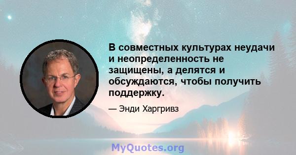 В совместных культурах неудачи и неопределенность не защищены, а делятся и обсуждаются, чтобы получить поддержку.