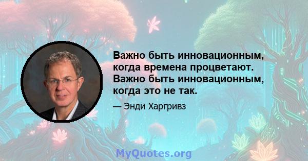 Важно быть инновационным, когда времена процветают. Важно быть инновационным, когда это не так.