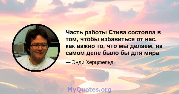 Часть работы Стива состояла в том, чтобы избавиться от нас, как важно то, что мы делаем, на самом деле было бы для мира