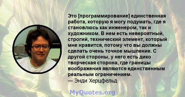 Это [программирование] единственная работа, которую я могу подумать, где я становлюсь как инженером, так и художником. В нем есть невероятный, строгий, технический элемент, который мне нравится, потому что вы должны