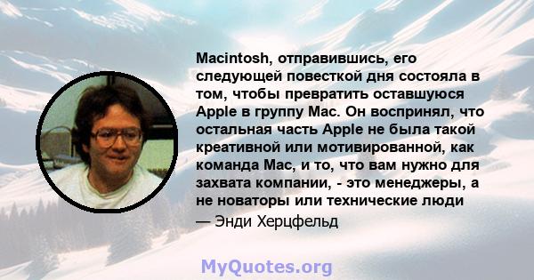 Macintosh, отправившись, его следующей повесткой дня состояла в том, чтобы превратить оставшуюся Apple в группу Mac. Он воспринял, что остальная часть Apple не была такой креативной или мотивированной, как команда Mac,