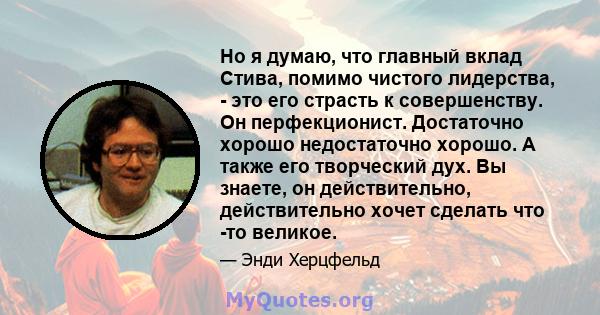 Но я думаю, что главный вклад Стива, помимо чистого лидерства, - это его страсть к совершенству. Он перфекционист. Достаточно хорошо недостаточно хорошо. А также его творческий дух. Вы знаете, он действительно,