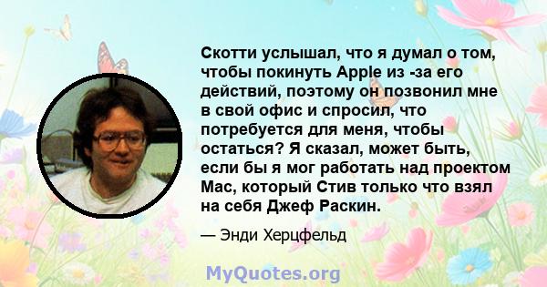 Скотти услышал, что я думал о том, чтобы покинуть Apple из -за его действий, поэтому он позвонил мне в свой офис и спросил, что потребуется для меня, чтобы остаться? Я сказал, может быть, если бы я мог работать над