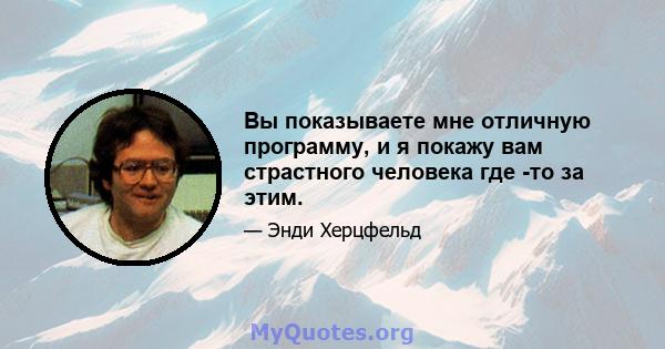 Вы показываете мне отличную программу, и я покажу вам страстного человека где -то за этим.