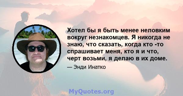 Хотел бы я быть менее неловким вокруг незнакомцев. Я никогда не знаю, что сказать, когда кто -то спрашивает меня, кто я и что, черт возьми, я делаю в их доме.