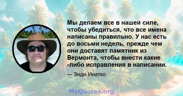 Мы делаем все в нашей силе, чтобы убедиться, что все имена написаны правильно. У нас есть до восьми недель, прежде чем они доставят памятник из Вермонта, чтобы внести какие -либо исправления в написании.