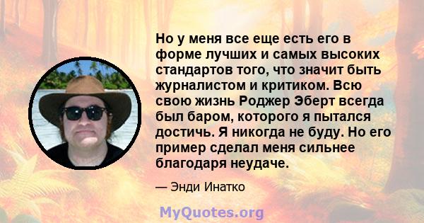 Но у меня все еще есть его в форме лучших и самых высоких стандартов того, что значит быть журналистом и критиком. Всю свою жизнь Роджер Эберт всегда был баром, которого я пытался достичь. Я никогда не буду. Но его