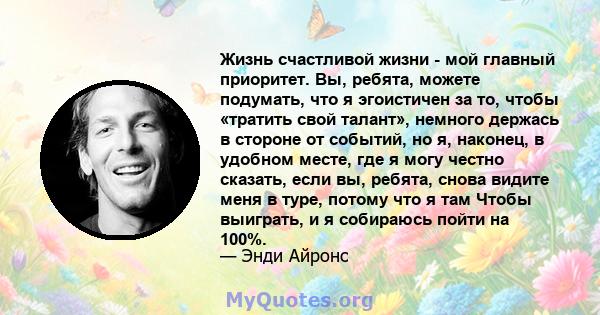 Жизнь счастливой жизни - мой главный приоритет. Вы, ребята, можете подумать, что я эгоистичен за то, чтобы «тратить свой талант», немного держась в стороне от событий, но я, наконец, в удобном месте, где я могу честно