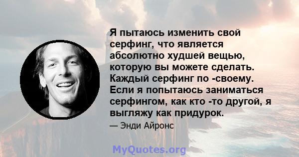 Я пытаюсь изменить свой серфинг, что является абсолютно худшей вещью, которую вы можете сделать. Каждый серфинг по -своему. Если я попытаюсь заниматься серфингом, как кто -то другой, я выгляжу как придурок.