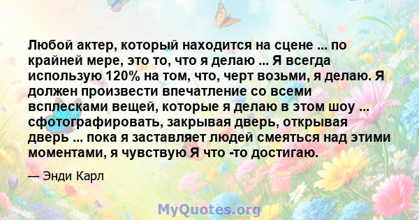 Любой актер, который находится на сцене ... по крайней мере, это то, что я делаю ... Я всегда использую 120% на том, что, черт возьми, я делаю. Я должен произвести впечатление со всеми всплесками вещей, которые я делаю