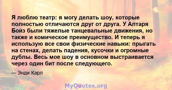 Я люблю театр: я могу делать шоу, которые полностью отличаются друг от друга. У Алтаря Бойз были тяжелые танцевальные движения, но также и комическое преимущество. И теперь я использую все свои физические навыки: