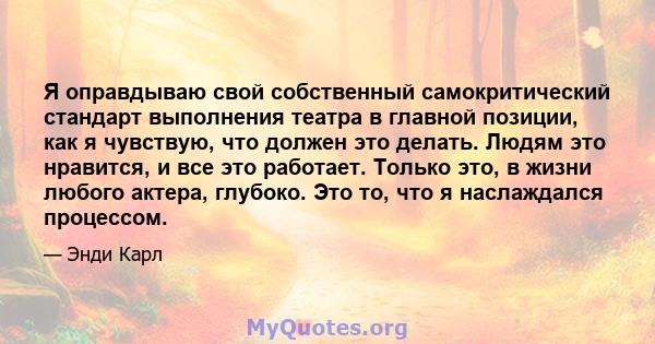 Я оправдываю свой собственный самокритический стандарт выполнения театра в главной позиции, как я чувствую, что должен это делать. Людям это нравится, и все это работает. Только это, в жизни любого актера, глубоко. Это