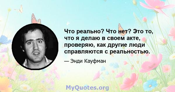 Что реально? Что нет? Это то, что я делаю в своем акте, проверяю, как другие люди справляются с реальностью.