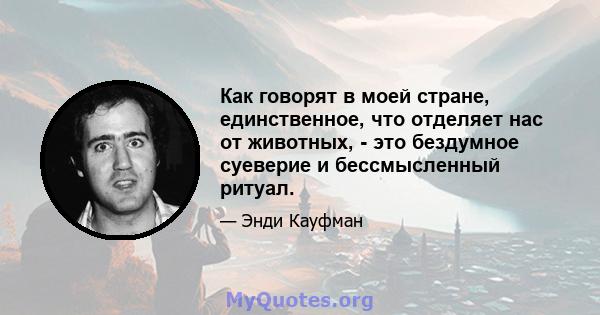 Как говорят в моей стране, единственное, что отделяет нас от животных, - это бездумное суеверие и бессмысленный ритуал.