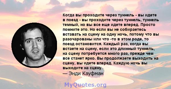 Когда вы проходите через туннель - вы идете в поезд - вы проходите через туннель, туннель темный, но вы все еще идете вперед. Просто помните это. Но если вы не собираетесь вставать на сцену на одну ночь, потому что вы