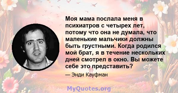 Моя мама послала меня в психиатров с четырех лет, потому что она не думала, что маленькие мальчики должны быть грустными. Когда родился мой брат, я в течение нескольких дней смотрел в окно. Вы можете себе это