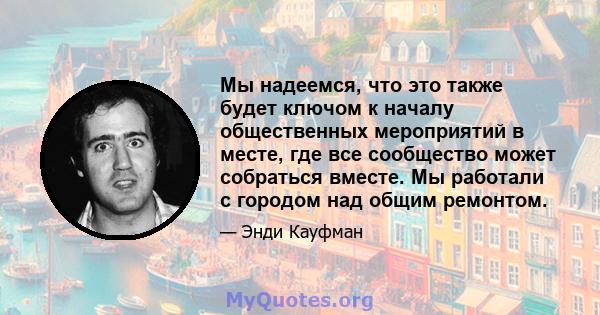 Мы надеемся, что это также будет ключом к началу общественных мероприятий в месте, где все сообщество может собраться вместе. Мы работали с городом над общим ремонтом.