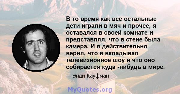 В то время как все остальные дети играли в мяч и прочее, я оставался в своей комнате и представлял, что в стене была камера. И я действительно верил, что я вкладывал телевизионное шоу и что оно собирается куда -нибудь в 