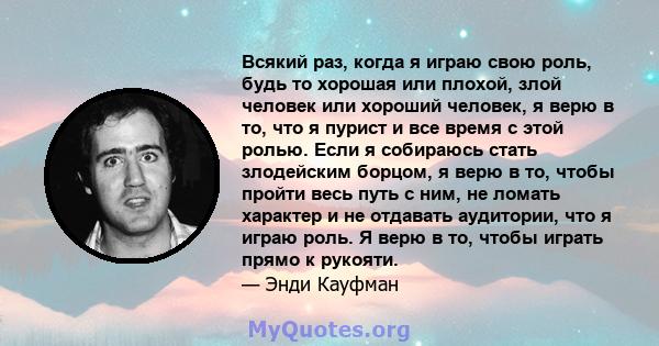 Всякий раз, когда я играю свою роль, будь то хорошая или плохой, злой человек или хороший человек, я верю в то, что я пурист и все время с этой ролью. Если я собираюсь стать злодейским борцом, я верю в то, чтобы пройти